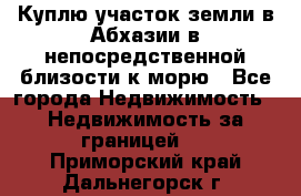 Куплю участок земли в Абхазии в непосредственной близости к морю - Все города Недвижимость » Недвижимость за границей   . Приморский край,Дальнегорск г.